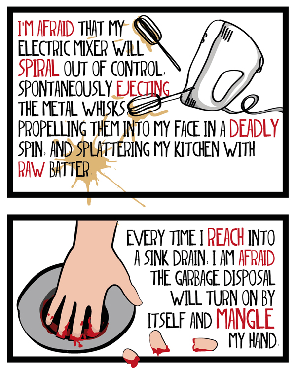 I'm afraid that my electric mixer will spiral out of control, spontaneously ejecting the metal whisks, propelling them into my face in a deadlhy spin, and splattering my kitchen with raw batter. Every time I reach into a sink drain, I am afraid the garbage disposal will turn on by itself and mangle my hand. 