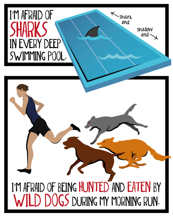 I'm afraid of sharks in every deep swimming pool. I'm afraid of being hunted and eaten by wild dogs during my morning run.