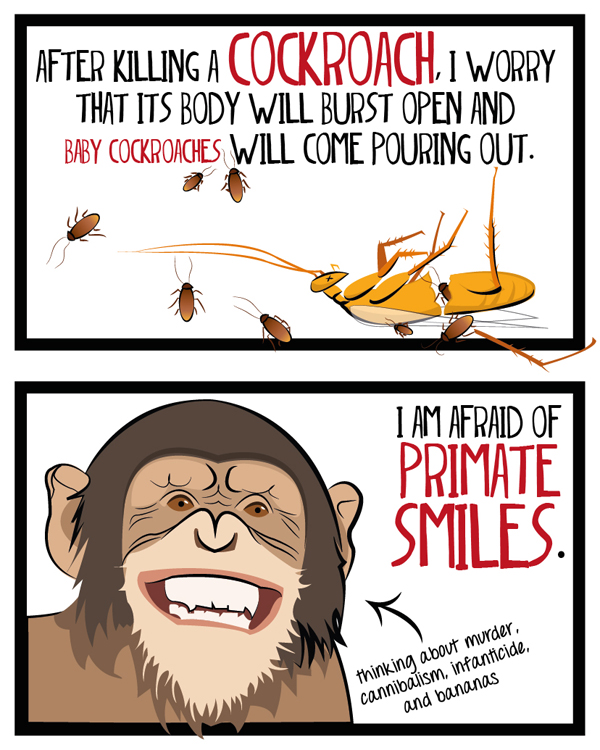 After killing a cockoach, I worry that its body will burst open and baby cockroaches will come pouring out. I am afraid of primate smiles.