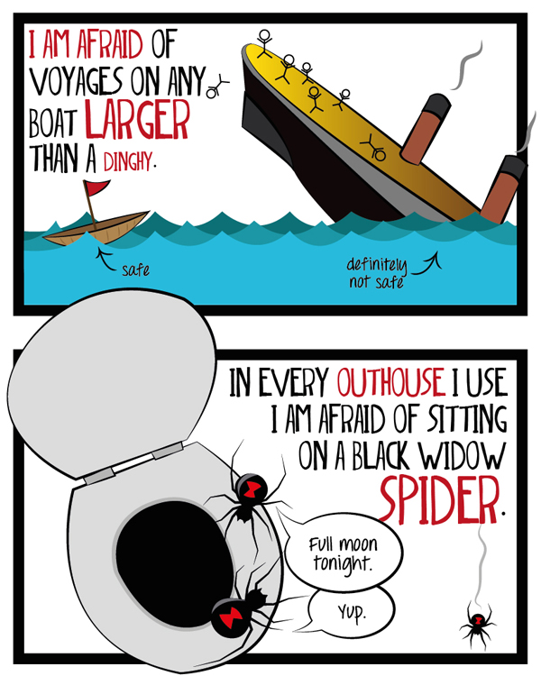 I am afraid of voyages on any boat larger than a dinghy. In every outhouse I use, I am afraid of sitting on a black widow spider.